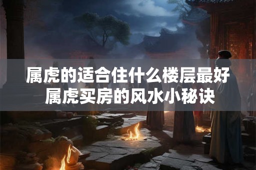 属虎的适合住什么楼层最好 属虎买房的风水小秘诀