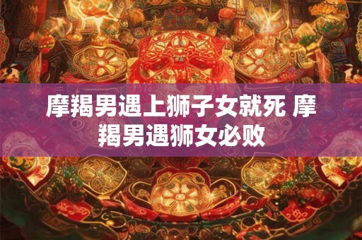 摩羯男遇上狮子女就死 摩羯男遇狮女必败