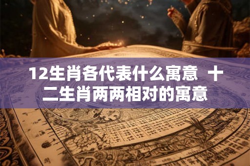 12生肖各代表什么寓意  十二生肖两两相对的寓意