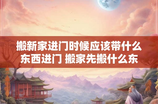 搬新家进门时候应该带什么东西进门 搬家先搬什么东西最旺财 搬新家进门时候应该带什么东西进门 搬家先搬什么东西最旺财