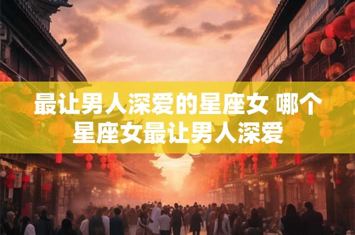 最让男人深爱的星座女 哪个星座女最让男人深爱