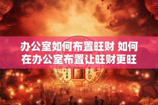 办公室如何布置旺财 如何在办公室布置让旺财更旺