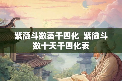 紫薇斗数葵干四化 紫微斗数十天干四化表 紫薇斗数葵干四化 紫微斗数十天干四化表