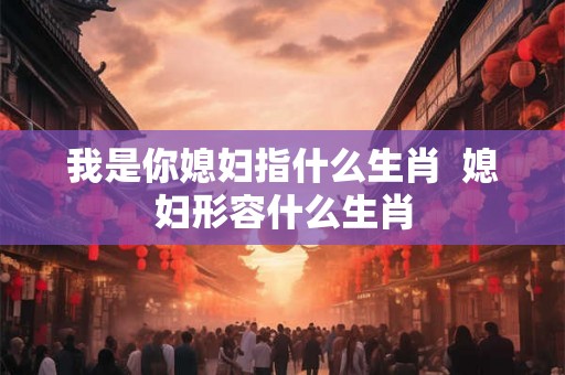 我是你媳妇指什么生肖 媳妇形容什么生肖 我是你媳妇指什么生肖 媳妇形容什么生肖