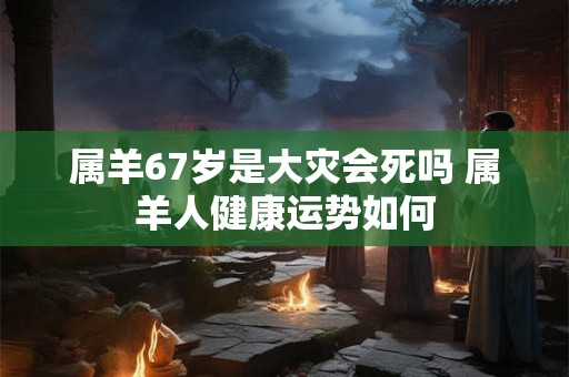 属羊67岁是大灾会死吗 属羊人健康运势如何
