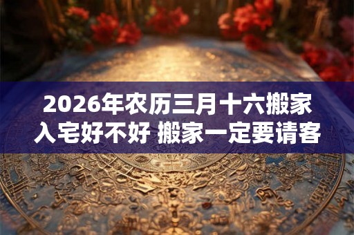 2026年农历三月十六搬家入宅好不好 搬家一定要请客吗