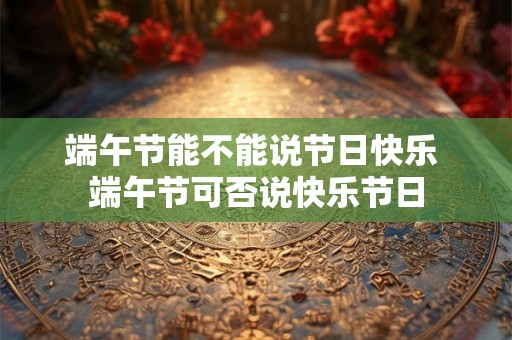 端午节能不能说节日快乐 端午节可否说快乐节日