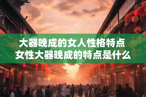 大器晚成的女人性格特点 女性大器晚成的特点是什么 大器晚成的女人性格特点 女性大器晚成的特点是什么