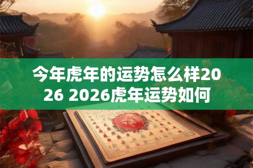 今年虎年的运势怎么样2026 2026虎年运势如何 今年虎年的运势怎么样2026 2026虎年运势如何