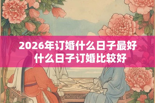 2026年订婚什么日子最好  什么日子订婚比较好