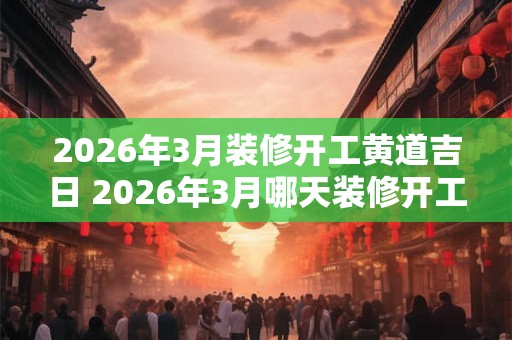 2026年3月装修开工黄道吉日 2026年3月哪天装修开工最好