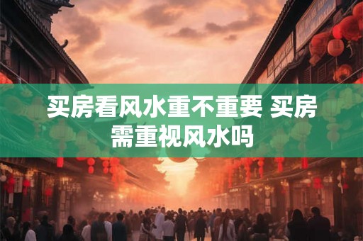 买房看风水重不重要 买房需重视风水吗