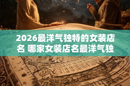 2026最洋气独特的女装店名 哪家女装店名最洋气独特
