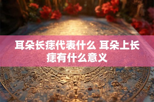 耳朵长痣代表什么 耳朵上长痣有什么意义