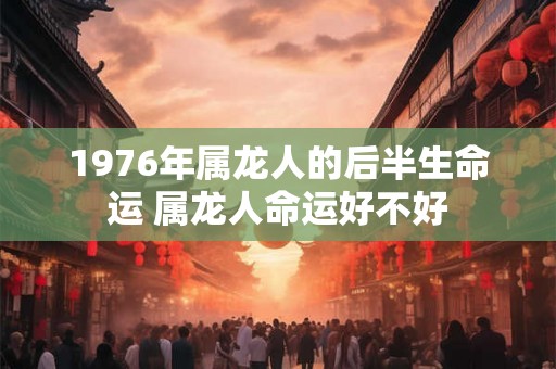1976年属龙人的后半生命运 属龙人命运好不好