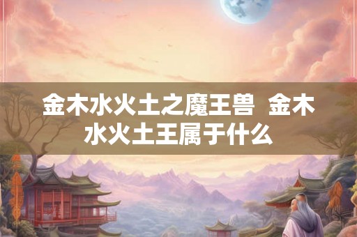 金木水火土之魔王兽 金木水火土王属于什么 金木水火土之魔王兽 金木水火土王属于什么