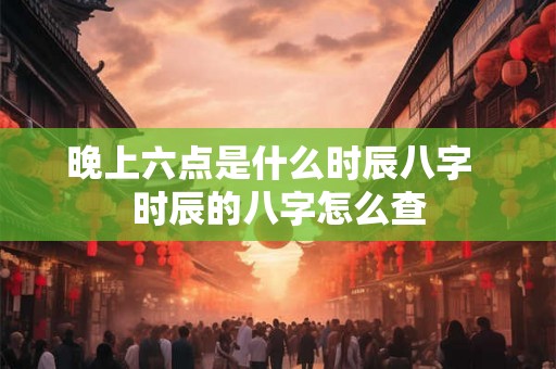 晚上六点是什么时辰八字  时辰的八字怎么查