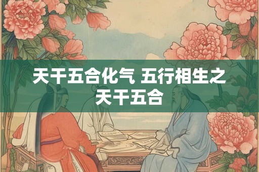 天干五合化气 五行相生之天干五合 天干五合化气 五行相生之天干五合