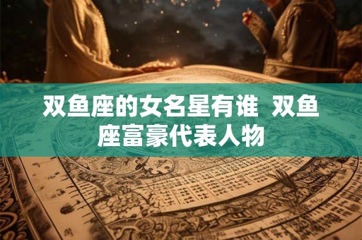 双鱼座的女名星有谁 双鱼座富豪代表人物 双鱼座的女名星有谁 双鱼座富豪代表人物