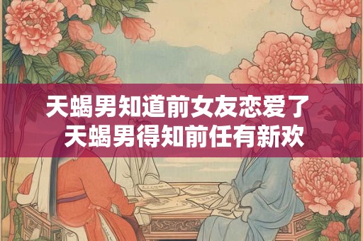 天蝎男知道前女友恋爱了 天蝎男得知前任有新欢 天蝎男知道前女友恋爱了 天蝎男得知前任有新欢
