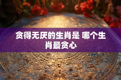 贪得无厌的生肖是 哪个生肖最贪心