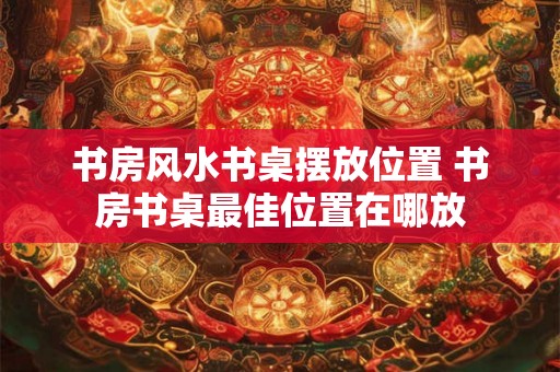 书房风水书桌摆放位置 书房书桌最佳位置在哪放