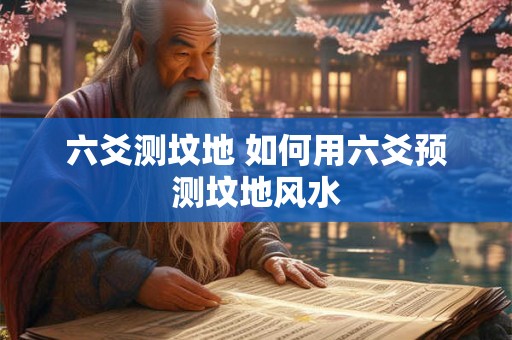 六爻测坟地 如何用六爻预测坟地风水