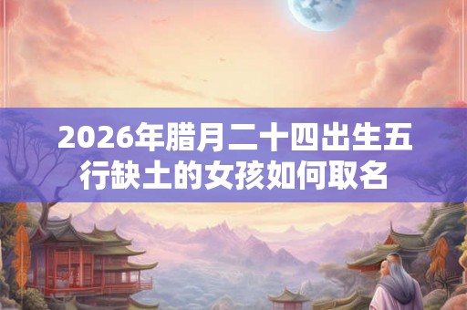 2026年腊月二十四出生五行缺土的女孩如何取名