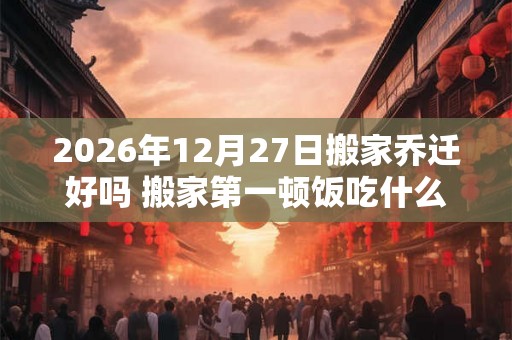 2026年12月27日搬家乔迁好吗 搬家第一顿饭吃什么吉利 2026年12月27日搬家乔迁好吗 搬家第一顿饭吃什么吉利