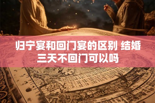 归宁宴和回门宴的区别 结婚三天不回门可以吗