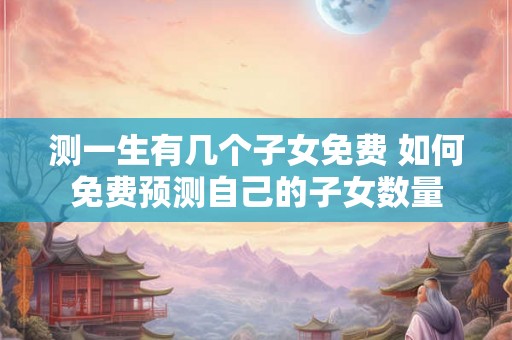 测一生有几个子女免费 如何免费预测自己的子女数量
