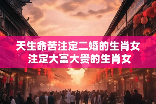 天生命苦注定二婚的生肖女 注定大富大贵的生肖女