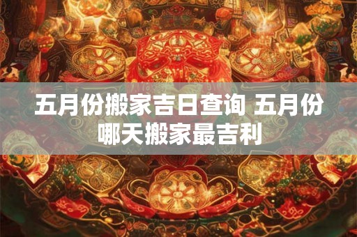 五月份搬家吉日查询 五月份哪天搬家最吉利