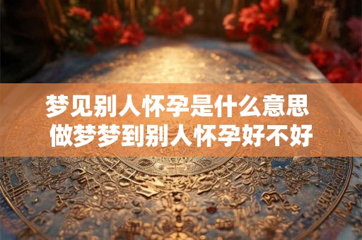 梦见别人怀孕是什么意思 做梦梦到别人怀孕好不好