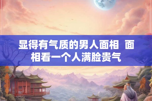 显得有气质的男人面相  面相看一个人满脸贵气