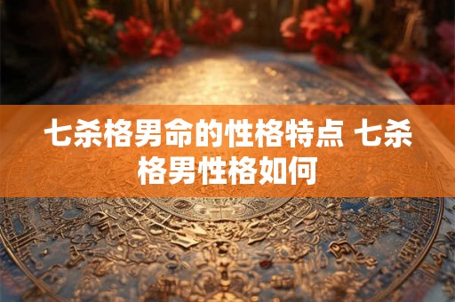 七杀格男命的性格特点 七杀格男性格如何 七杀格男命的性格特点 七杀格男性格如何