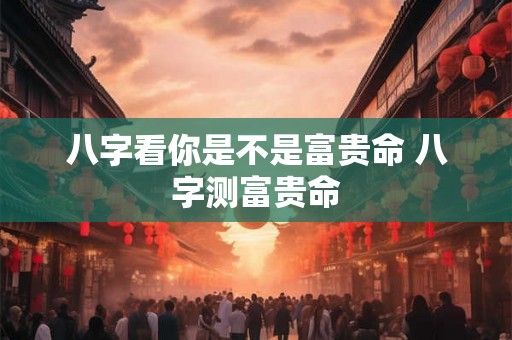 八字看你是不是富贵命 八字测富贵命