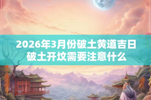 2026年3月份破土黄道吉日 破土开坟需要注意什么