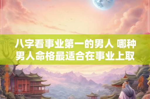 八字看事业第一的男人 哪种男人命格最适合在事业上取得成功