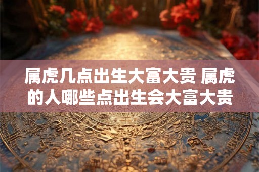 属虎几点出生大富大贵 属虎的人哪些点出生会大富大贵