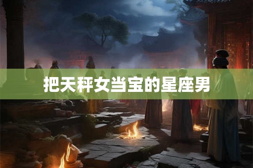 把天秤女当宝的星座男 把天秤女当宝的星座男