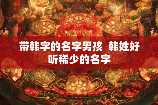 带韩字的名字男孩  韩姓好听稀少的名字