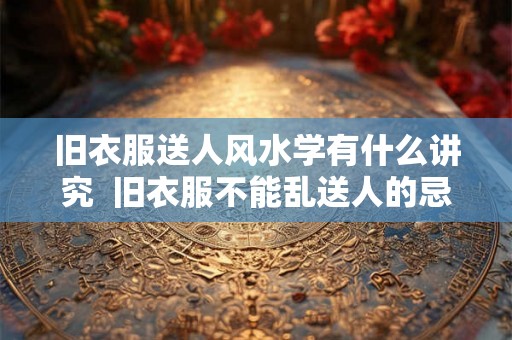 旧衣服送人风水学有什么讲究  旧衣服不能乱送人的忌讳