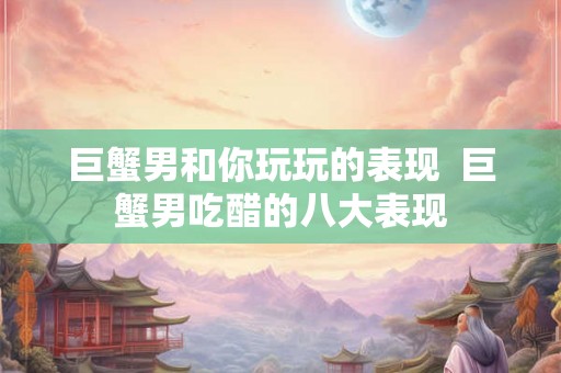 巨蟹男和你玩玩的表现 巨蟹男吃醋的八大表现 巨蟹男和你玩玩的表现 巨蟹男吃醋的八大表现