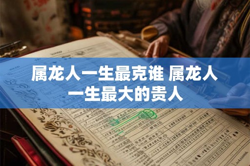 属龙人一生最克谁 属龙人一生最大的贵人 属龙人一生最克谁 属龙人一生最大的贵人