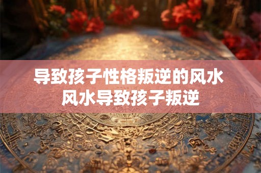导致孩子性格叛逆的风水 风水导致孩子叛逆