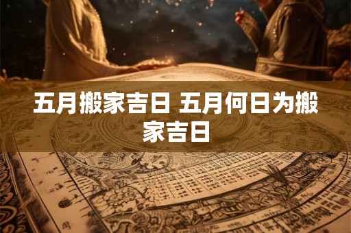 五月搬家吉日 五月何日为搬家吉日