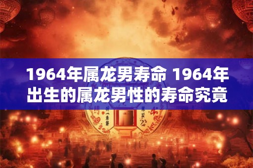 1964年属龙男寿命 1964年出生的属龙男性的寿命究竟有多长