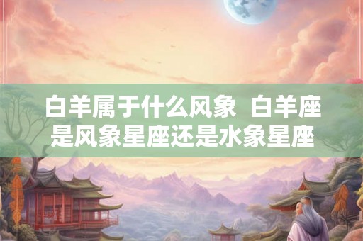 白羊属于什么风象  白羊座是风象星座还是水象星座