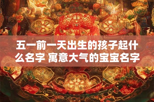 五一前一天出生的孩子起什么名字 寓意大气的宝宝名字 五一前一天出生的孩子起什么名字 寓意大气的宝宝名字